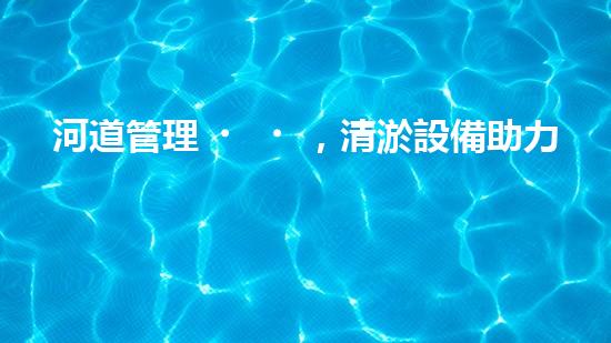 河道管理，清淤設備助力綠色生態(tài)恢復